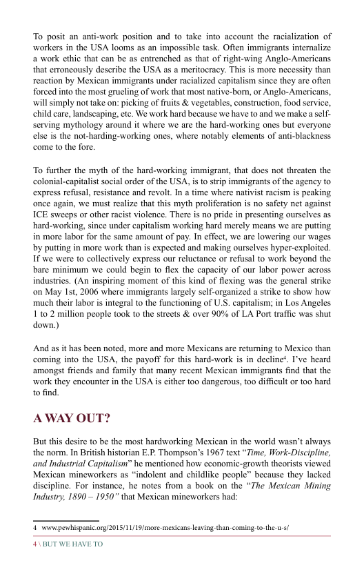 To posit an anti-work position and to take into account the racialization of workers in the USA looms as an impossible task. Ofien immigrants internalize a work cthic that can be as entrenched as that of right-wing Anglo-Americans that erroncously describe the USA as a meritoeracy. This is more necessity than reaction by Mexican immigrants under racialized capitalism since they are often forced into the most grueling of work that most native-born, or Anglo-Americans, will simply not take on: picking of fuits & vegetables, construction, food service. child care, landscaping, etc. We work hard because we have to and we make a self- serving mythology around it where we are the hard-working ones but everyone else is the not-harding-working ones, where notably elements of anti-blackness come to the fore.  To further the myth of the hard-working immigrant, that does not threaten the colonial-capitalist social order of the USA, i to strip immigrants of the agency to express refusal, resistance and revolt. In a time where nativist racism is peaking once again, we must realize that this myth proliferation is no safety net against ICE sweeps or other racist violence. There is no pride in presenting ourselves as hard-working, since under capitalism working hard merely means we are putting in more labor for the same amount of pay. In effect, we are lowering our wages. by putting in more work than is expected and making ourselves hyper-exploited. If we were to collectively express our reluctance or refusal to work beyond the. bare minimum we could begin to flex the capacity of our labor power across industries. (An inspiring moment of this kind of flexing was the general strike on May Ist, 2006 where immigrants largely self-organized a strike to show how much their labor is integral to the functioning of U.S. capitalism; in Los Angeles. 110 2 million people took to the streets & over 90% of LA Port traffic was shut down)  And as it has been noted, more and more Mexicans are returning to Mexico than coming into the USA, the payoff for this hard-work is in decline’. I’ve heard amongst friends and family that many recent Mexican immigrants find that the work they encounter in the USA s either too dangerous, too difficult or t0o hard to find.  AWAY OUT?  But this desire to be the most hardworking Mexican in the world wasn’t always. the norm. In British historian E.P. Thompson’s 1967 text “Time, Work-Discipline, and Industrial Capitalism” he mentioned how cconomic-growth theorists viewed Mexican mineworkers as “indolent and childlike people” because they lacked discipline. For instance, he notes from a book on the “The Mexican Mining Industry, 1890~ 1950 that Mexican mineworkers had:  pm—  1511119/ msicans eavingthan-coming-to-the-u-+  SUBUTWEHAVETO 